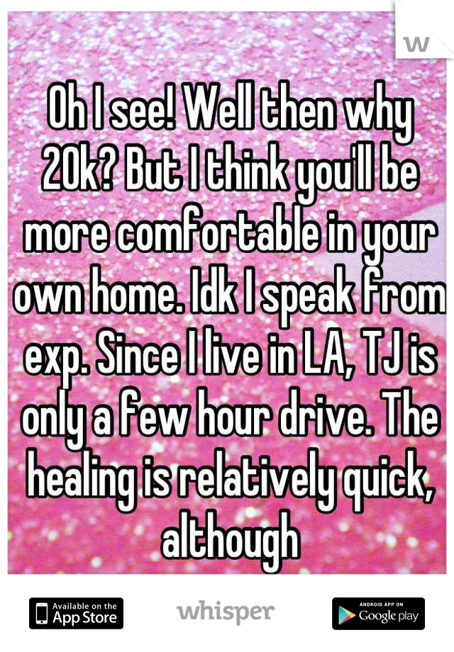 Oh I see! Well then why 20k? But I think you'll be more comfortable in your own home. Idk I speak from exp. Since I live in LA, TJ is only a few hour drive. The healing is relatively quick, although