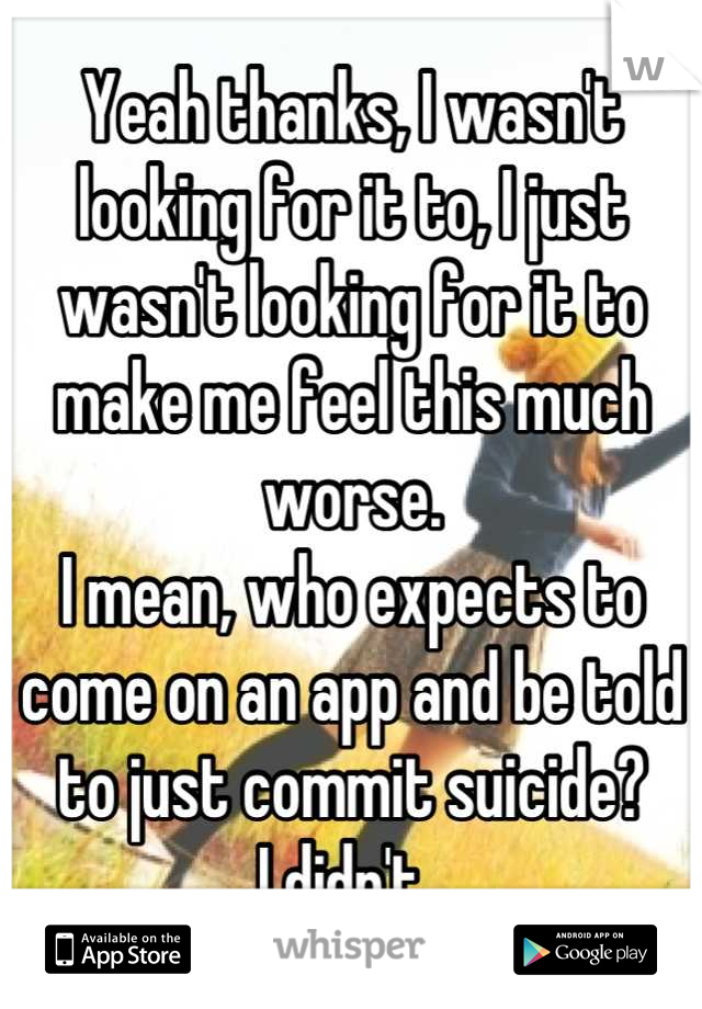 Yeah thanks, I wasn't looking for it to, I just wasn't looking for it to make me feel this much worse. 
I mean, who expects to come on an app and be told to just commit suicide?
I didn't. 