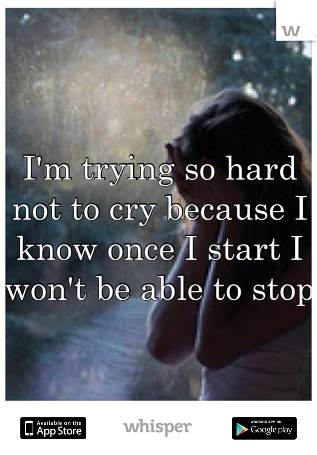 I'm trying so hard not to cry because I know once I start I won't be able to stop