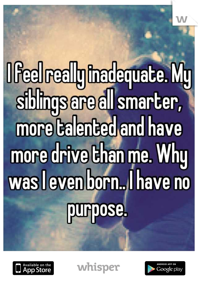 I feel really inadequate. My siblings are all smarter, more talented and have more drive than me. Why was I even born.. I have no purpose. 