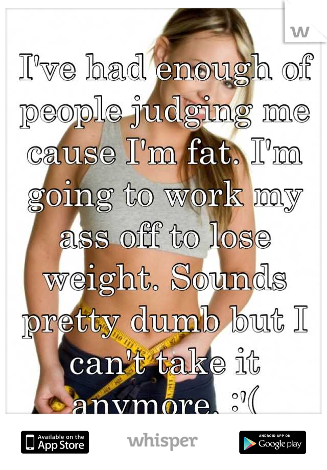 I've had enough of people judging me cause I'm fat. I'm going to work my ass off to lose weight. Sounds pretty dumb but I can't take it anymore. :'(