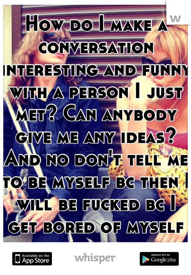 How do I make a conversation interesting and funny with a person I just met? Can anybody give me any ideas? And no don't tell me to be myself bc then I will be fucked bc I get bored of myself sometimes
