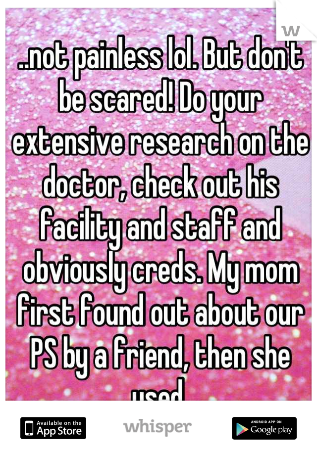 ..not painless lol. But don't be scared! Do your extensive research on the doctor, check out his facility and staff and obviously creds. My mom first found out about our PS by a friend, then she used 