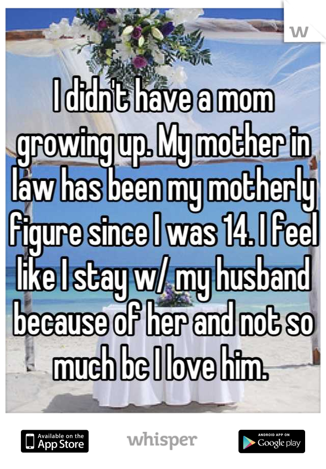 I didn't have a mom growing up. My mother in law has been my motherly figure since I was 14. I feel like I stay w/ my husband because of her and not so much bc I love him. 