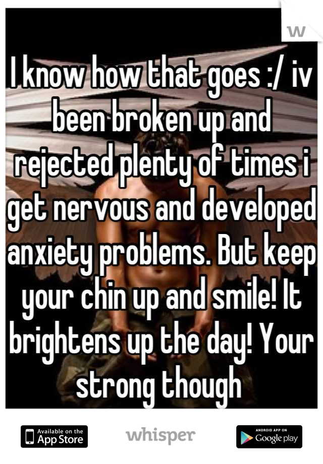 I know how that goes :/ iv been broken up and rejected plenty of times i get nervous and developed anxiety problems. But keep your chin up and smile! It brightens up the day! Your strong though 