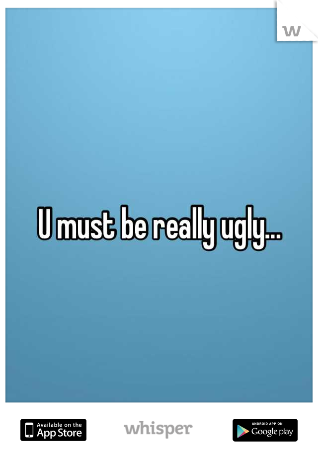 U must be really ugly...