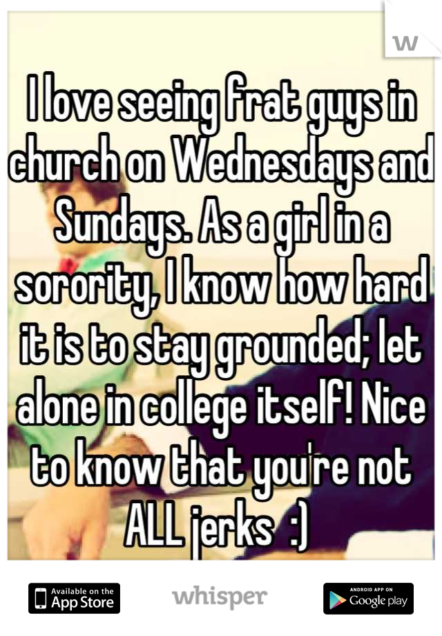 I love seeing frat guys in church on Wednesdays and Sundays. As a girl in a sorority, I know how hard it is to stay grounded; let alone in college itself! Nice to know that you're not ALL jerks  :) 
