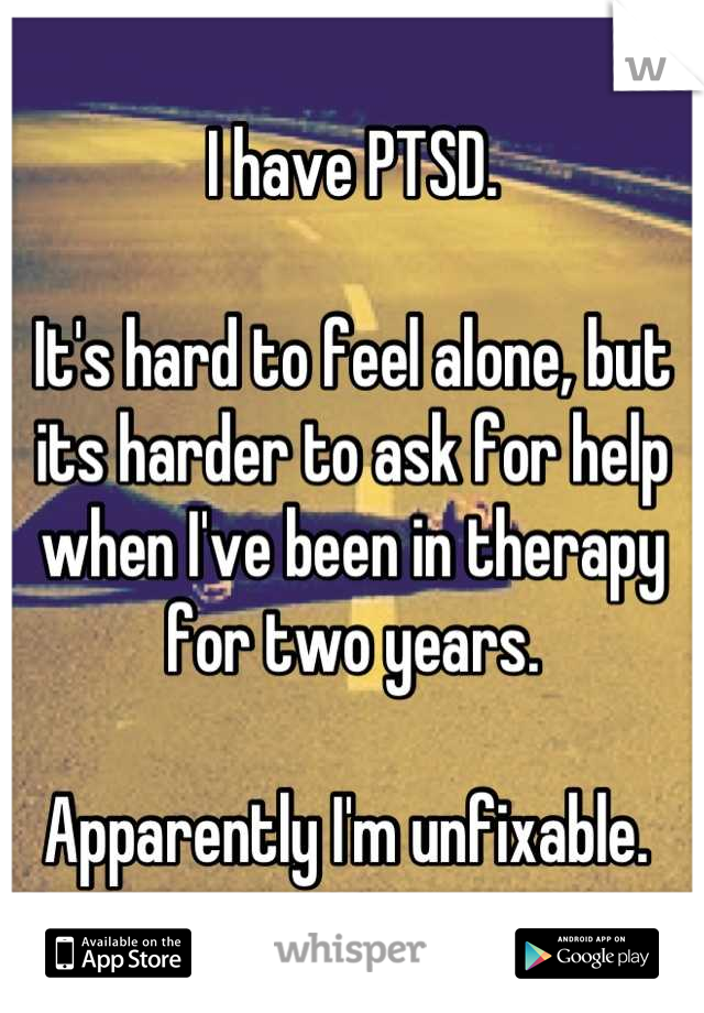 I have PTSD. 

It's hard to feel alone, but its harder to ask for help when I've been in therapy for two years. 

Apparently I'm unfixable. 
