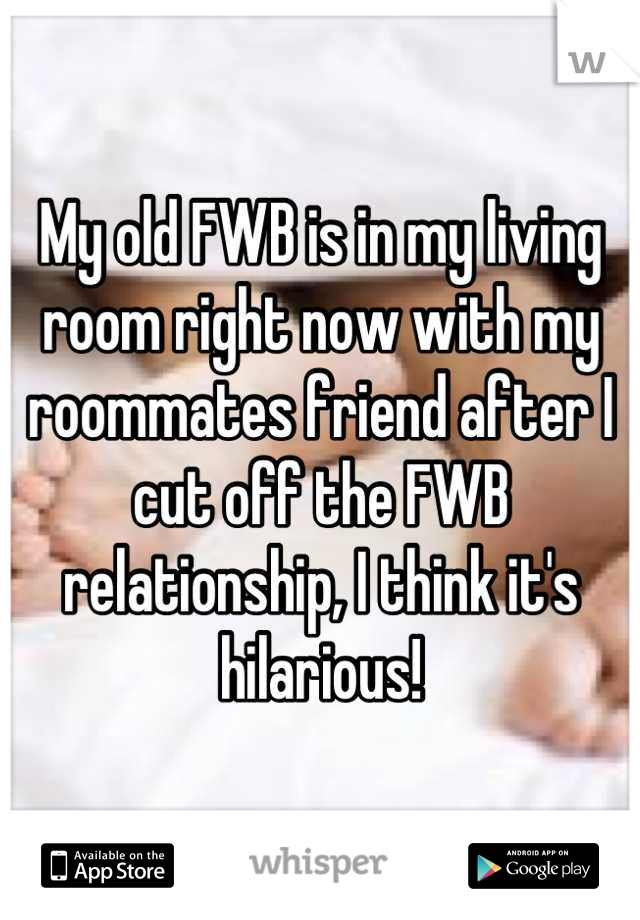 My old FWB is in my living room right now with my roommates friend after I cut off the FWB relationship, I think it's hilarious!