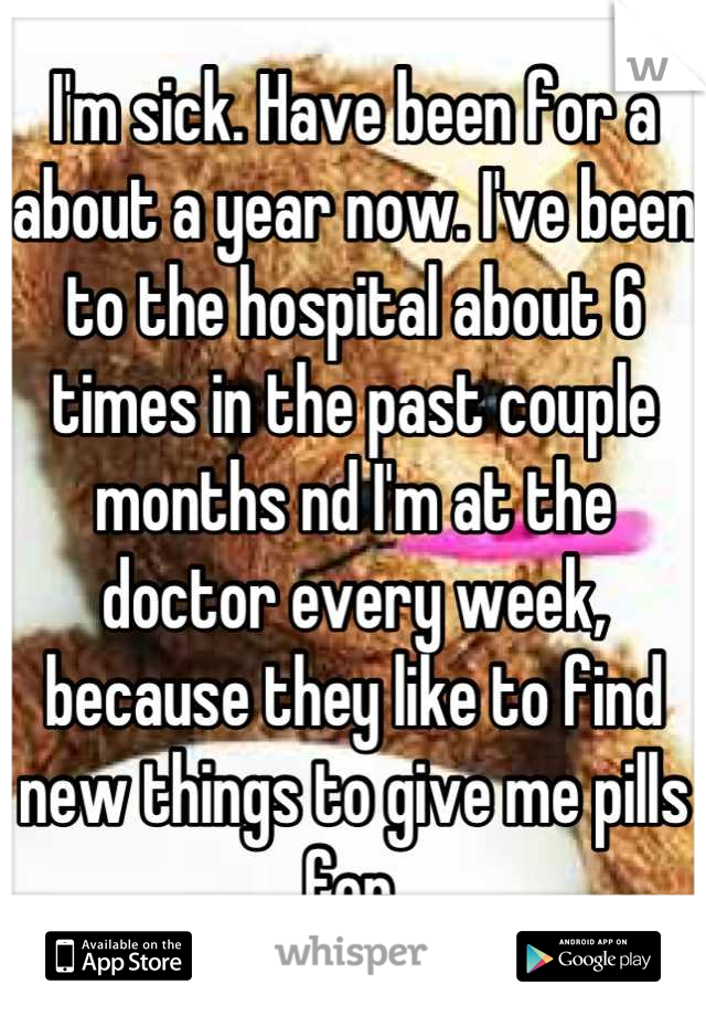 I'm sick. Have been for a about a year now. I've been to the hospital about 6 times in the past couple months nd I'm at the doctor every week, because they like to find new things to give me pills for.