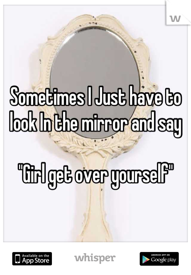 Sometimes I Just have to look In the mirror and say 

"Girl get over yourself"
