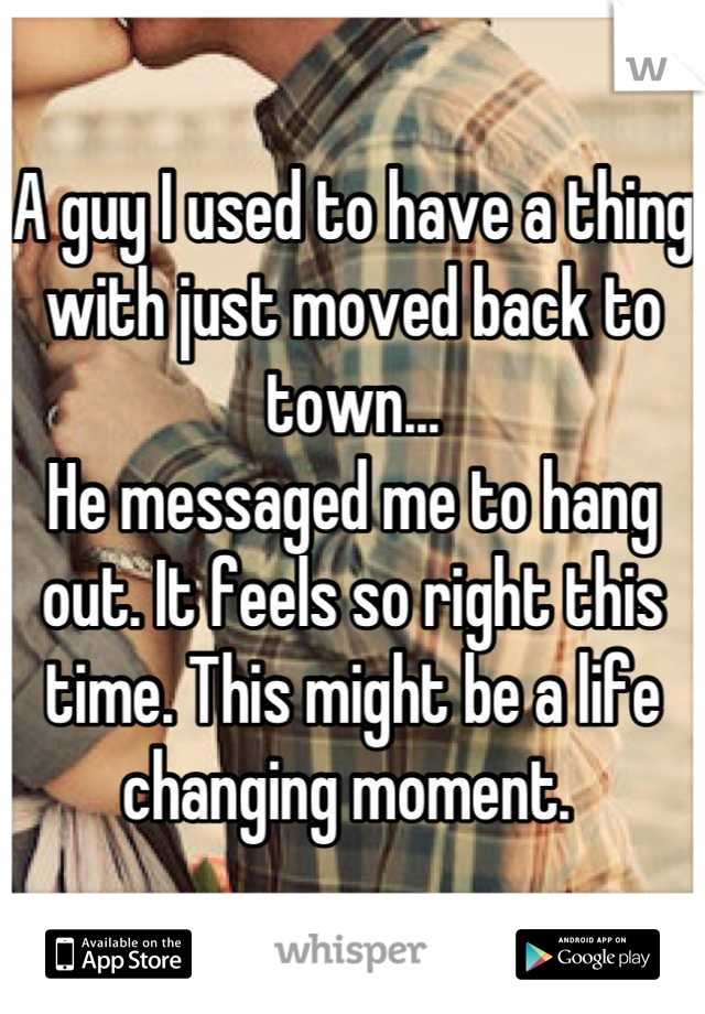 A guy I used to have a thing with just moved back to town... 
He messaged me to hang out. It feels so right this time. This might be a life changing moment. 