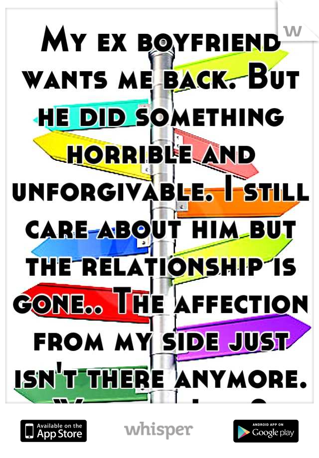 My ex boyfriend wants me back. But he did something horrible and unforgivable. I still care about him but the relationship is gone.. The affection from my side just isn't there anymore. What do I do?