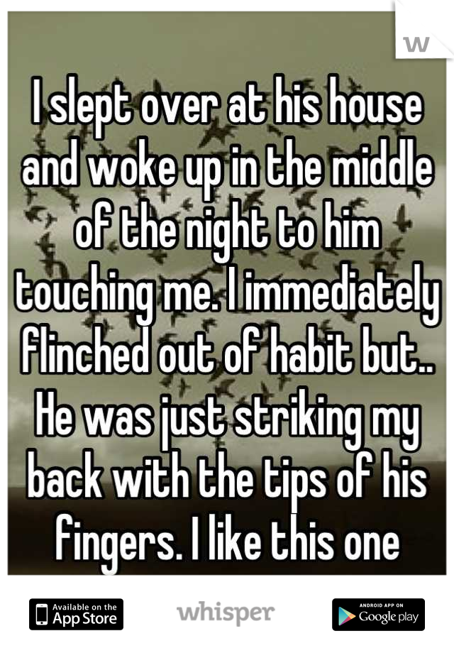 I slept over at his house and woke up in the middle of the night to him touching me. I immediately flinched out of habit but.. He was just striking my back with the tips of his fingers. I like this one