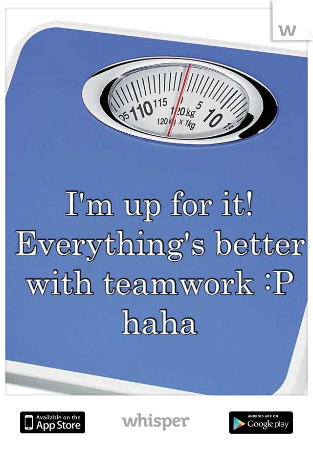I'm up for it! Everything's better with teamwork :P haha