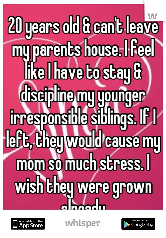 20 years old & can't leave my parents house. I feel like I have to stay & discipline my younger irresponsible siblings. If I left, they would cause my mom so much stress. I wish they were grown already