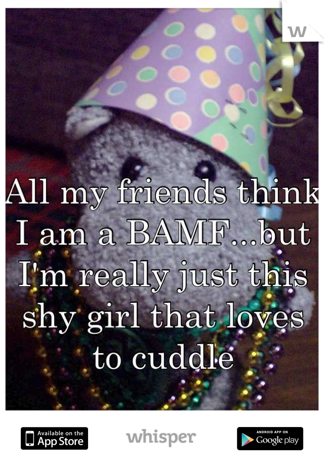 All my friends think I am a BAMF...but I'm really just this shy girl that loves to cuddle
