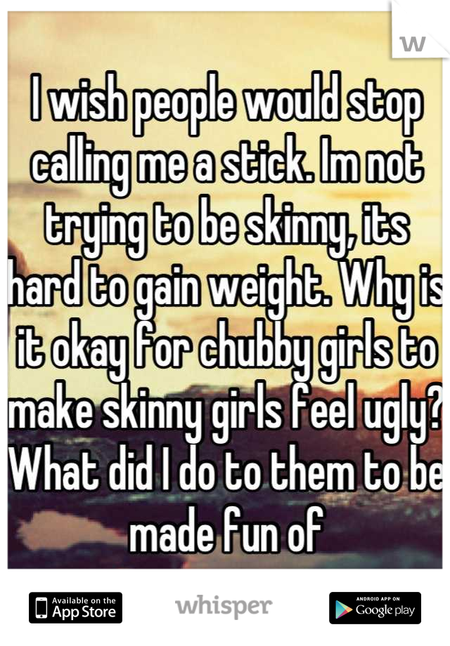I wish people would stop calling me a stick. Im not trying to be skinny, its hard to gain weight. Why is it okay for chubby girls to make skinny girls feel ugly? What did I do to them to be made fun of