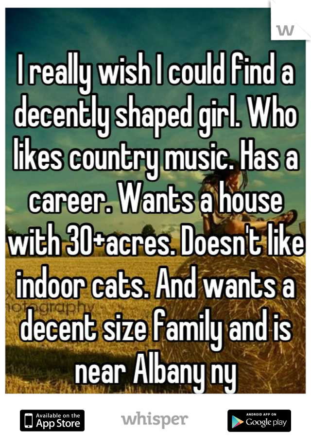 I really wish I could find a decently shaped girl. Who likes country music. Has a career. Wants a house with 30+acres. Doesn't like indoor cats. And wants a decent size family and is near Albany ny