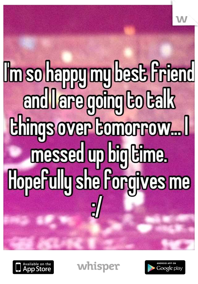 I'm so happy my best friend and I are going to talk things over tomorrow... I messed up big time. Hopefully she forgives me :/ 