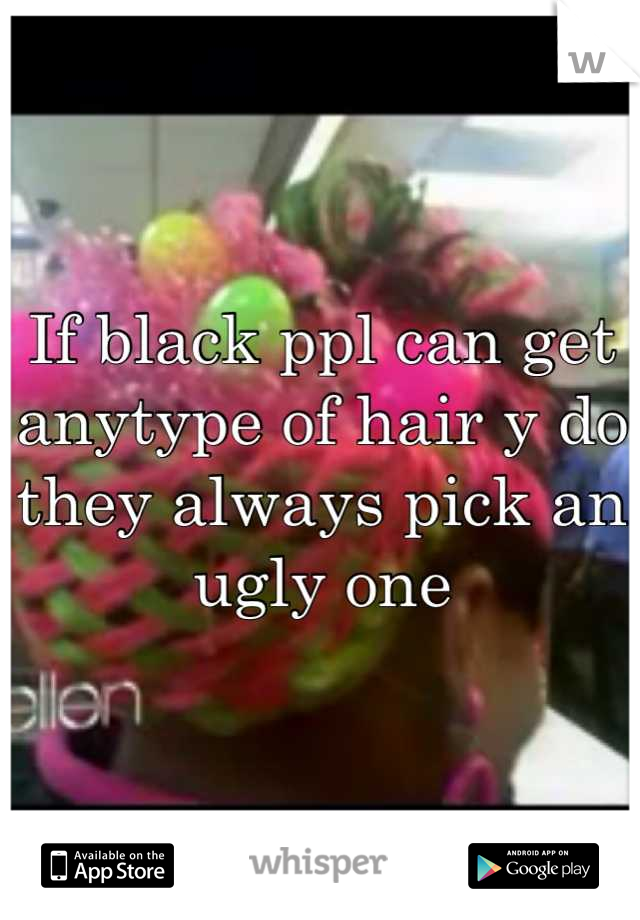 If black ppl can get anytype of hair y do they always pick an ugly one