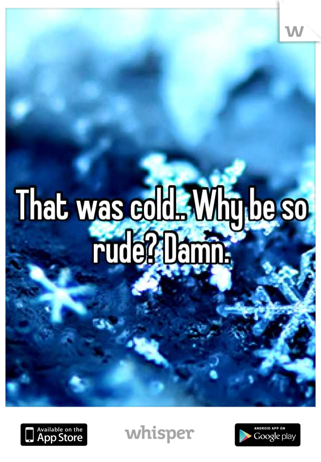 That was cold.. Why be so rude? Damn.
