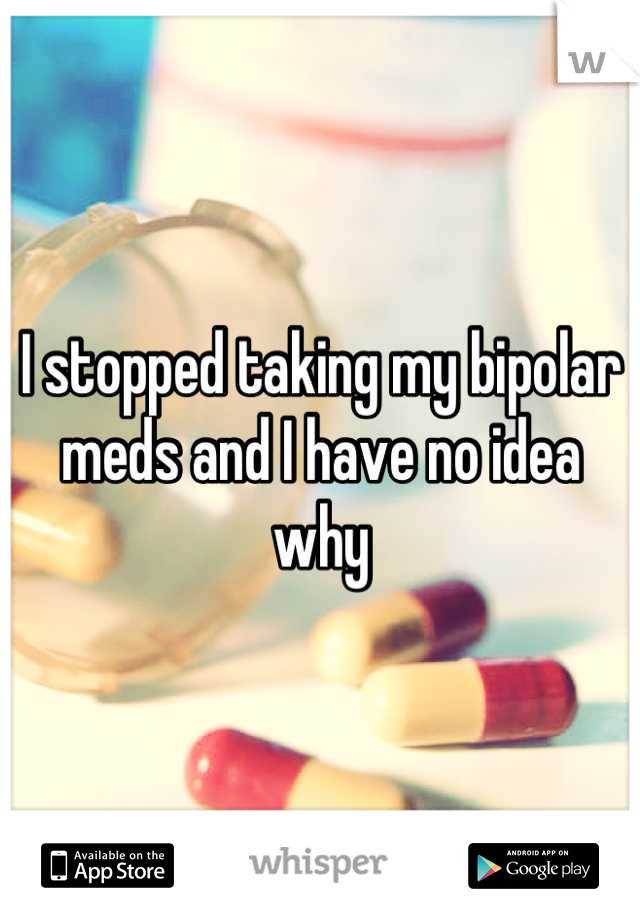 I stopped taking my bipolar meds and I have no idea why