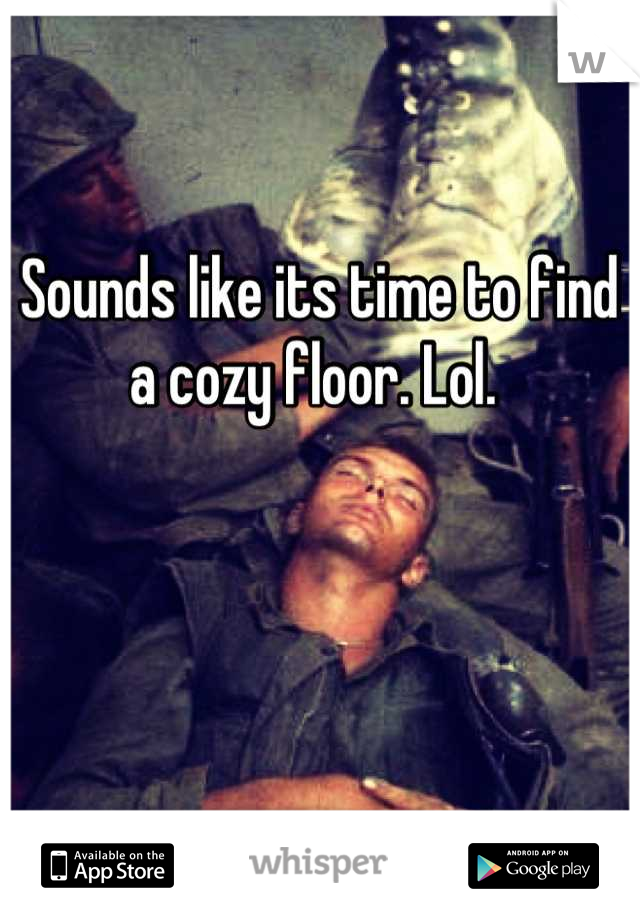 Sounds like its time to find a cozy floor. Lol. 