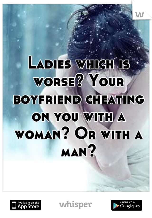 Ladies which is worse? Your boyfriend cheating on you with a woman? Or with a man?