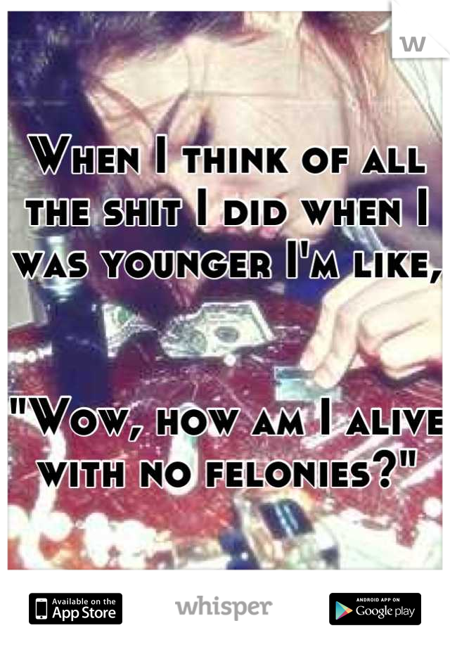 When I think of all the shit I did when I was younger I'm like,


"Wow, how am I alive with no felonies?"