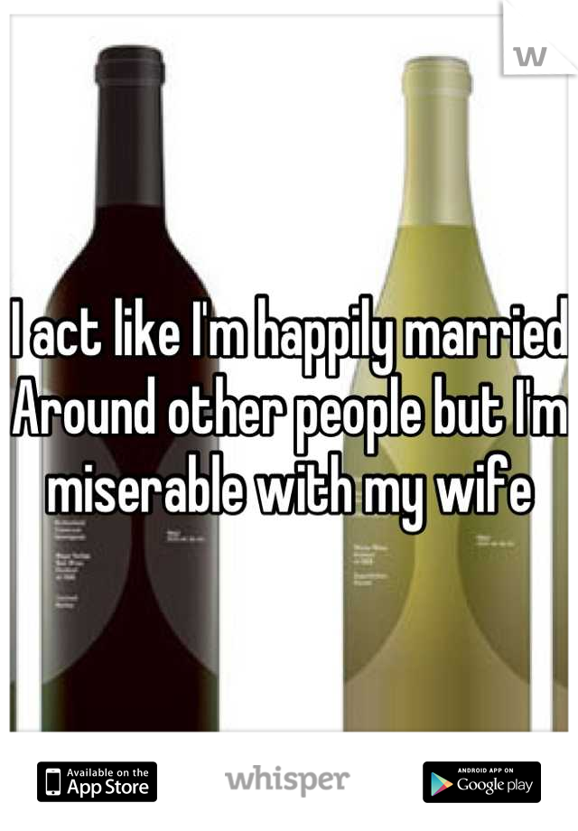 I act like I'm happily married
Around other people but I'm miserable with my wife
