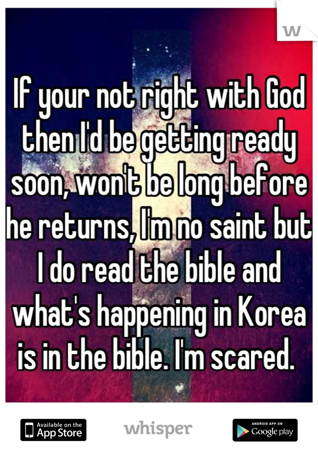 If your not right with God then I'd be getting ready soon, won't be long before he returns, I'm no saint but I do read the bible and what's happening in Korea is in the bible. I'm scared. 