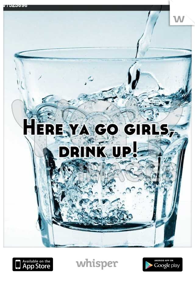 Here ya go girls, drink up!