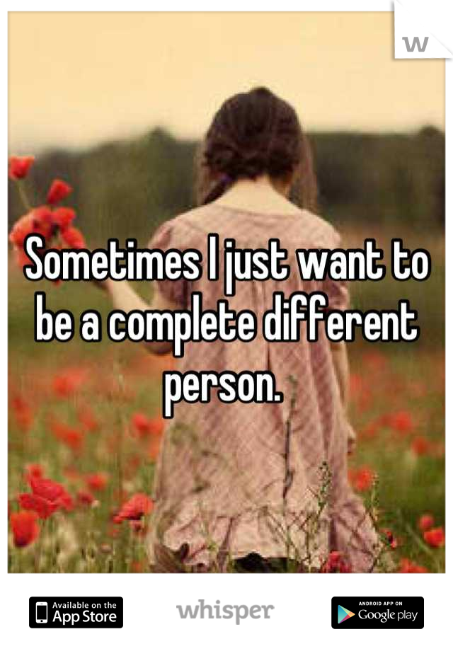 Sometimes I just want to be a complete different person. 