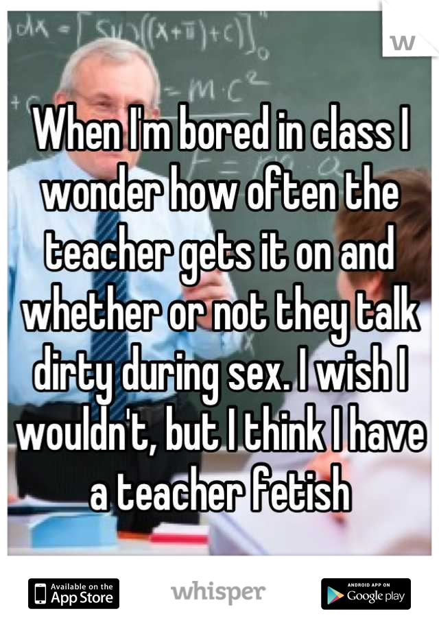 When I'm bored in class I wonder how often the teacher gets it on and whether or not they talk dirty during sex. I wish I wouldn't, but I think I have a teacher fetish