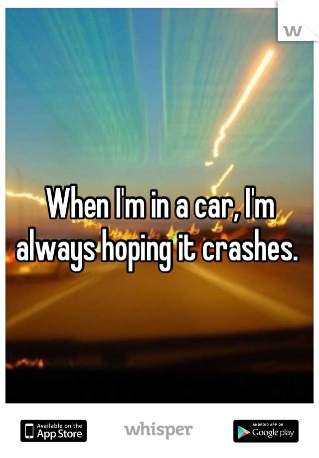 When I'm in a car, I'm always hoping it crashes. 