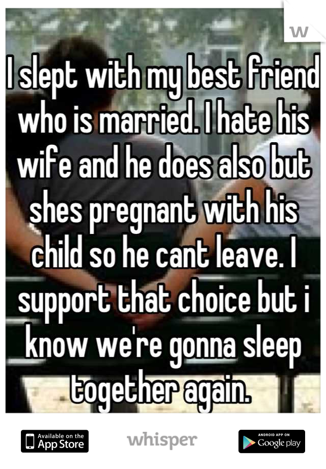 I slept with my best friend who is married. I hate his wife and he does also but shes pregnant with his child so he cant leave. I support that choice but i know we're gonna sleep together again. 