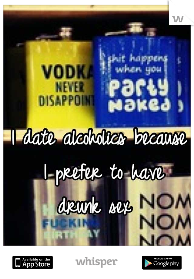 I date alcoholics because
 I prefer to have  drunk sex 