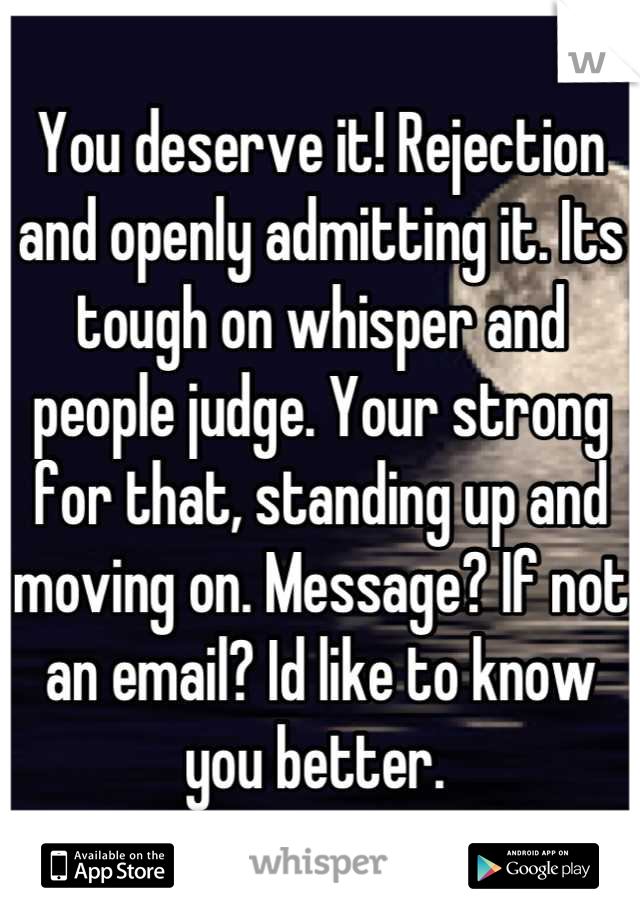 You deserve it! Rejection and openly admitting it. Its tough on whisper and people judge. Your strong for that, standing up and moving on. Message? If not an email? Id like to know you better. 