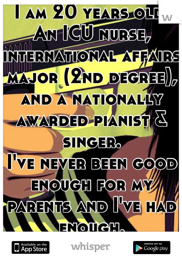 I am 20 years old.
An ICU nurse, international affairs major (2nd degree), and a nationally awarded pianist & singer.
I've never been good enough for my parents and I've had enough.
Later, ma and pa.