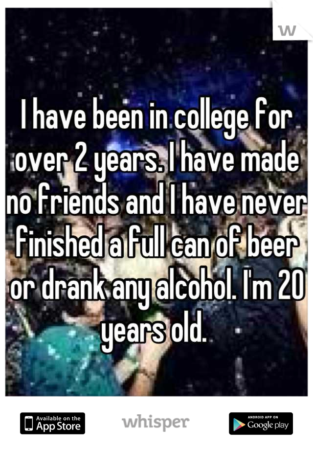 I have been in college for over 2 years. I have made no friends and I have never finished a full can of beer or drank any alcohol. I'm 20 years old. 