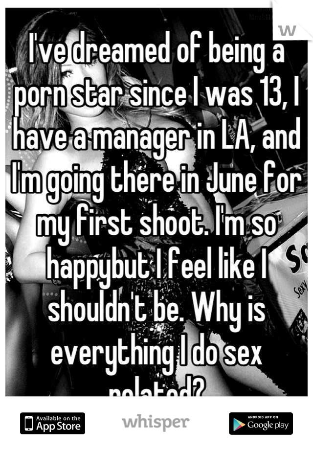 I've dreamed of being a porn star since I was 13, I have a manager in LA, and I'm going there in June for my first shoot. I'm so happybut I feel like I shouldn't be. Why is everything I do sex related?