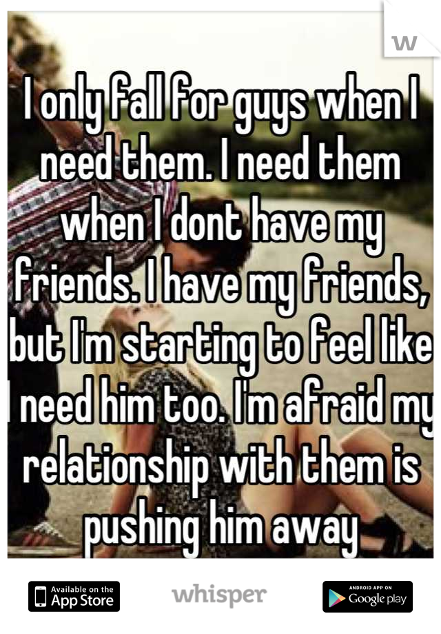 I only fall for guys when I need them. I need them when I dont have my friends. I have my friends, but I'm starting to feel like I need him too. I'm afraid my relationship with them is pushing him away