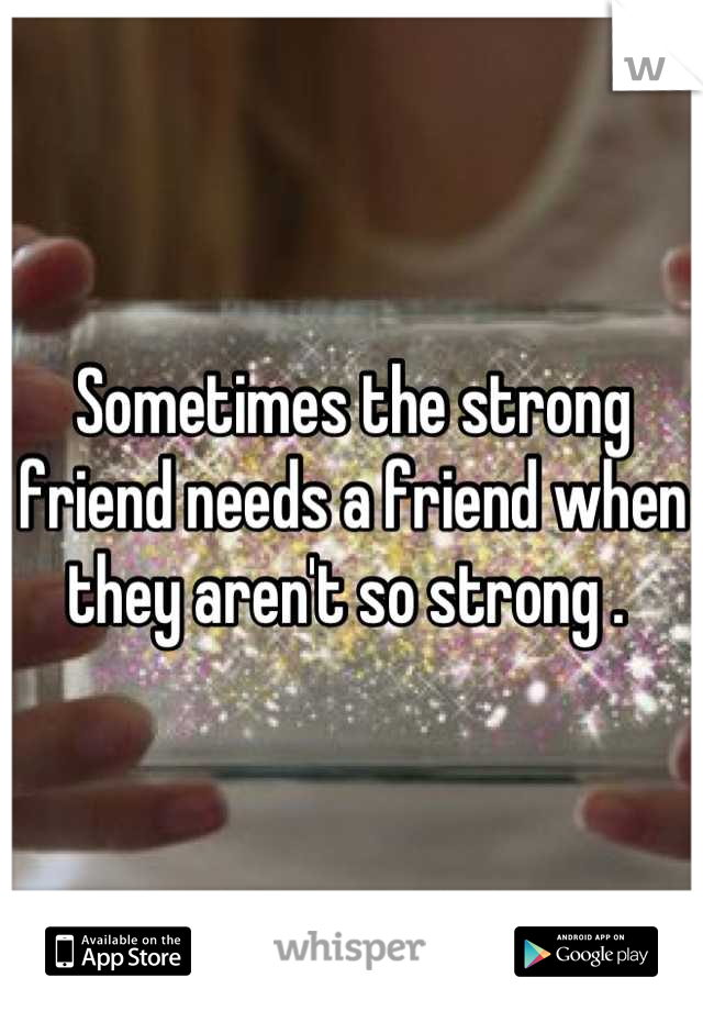 Sometimes the strong friend needs a friend when they aren't so strong . 