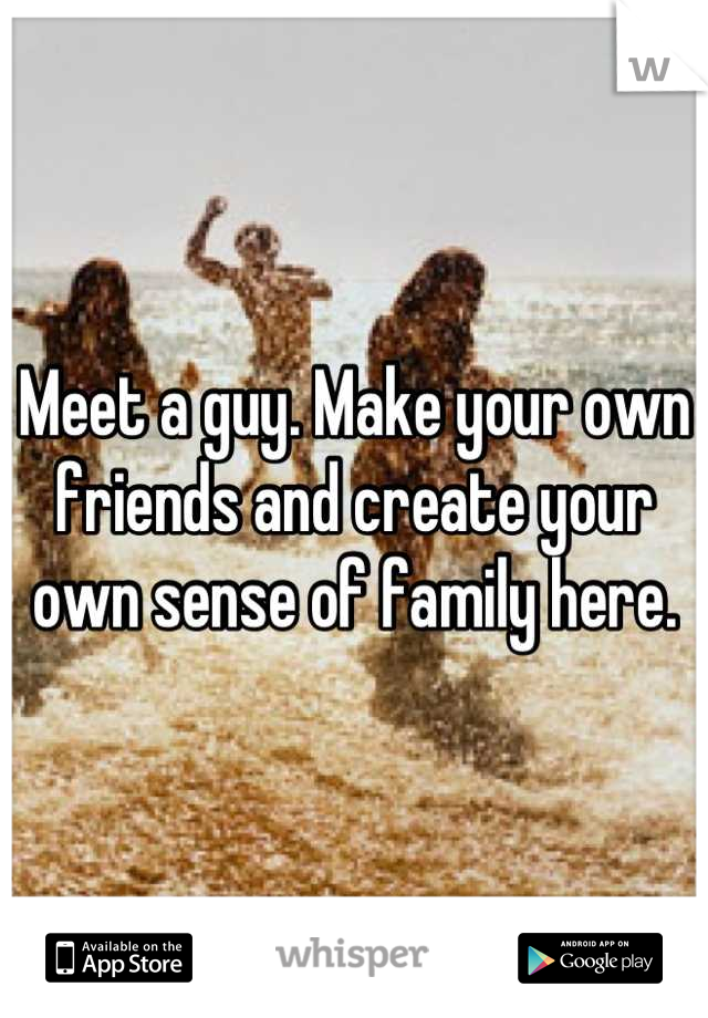 Meet a guy. Make your own friends and create your own sense of family here.