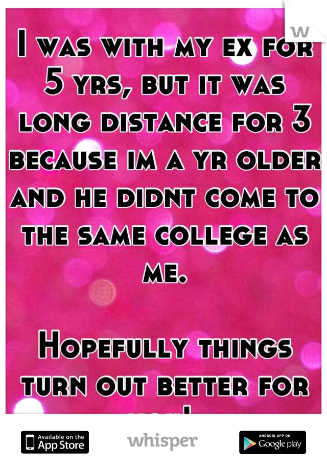 I was with my ex for 5 yrs, but it was long distance for 3 because im a yr older and he didnt come to the same college as me. 

Hopefully things turn out better for you! 