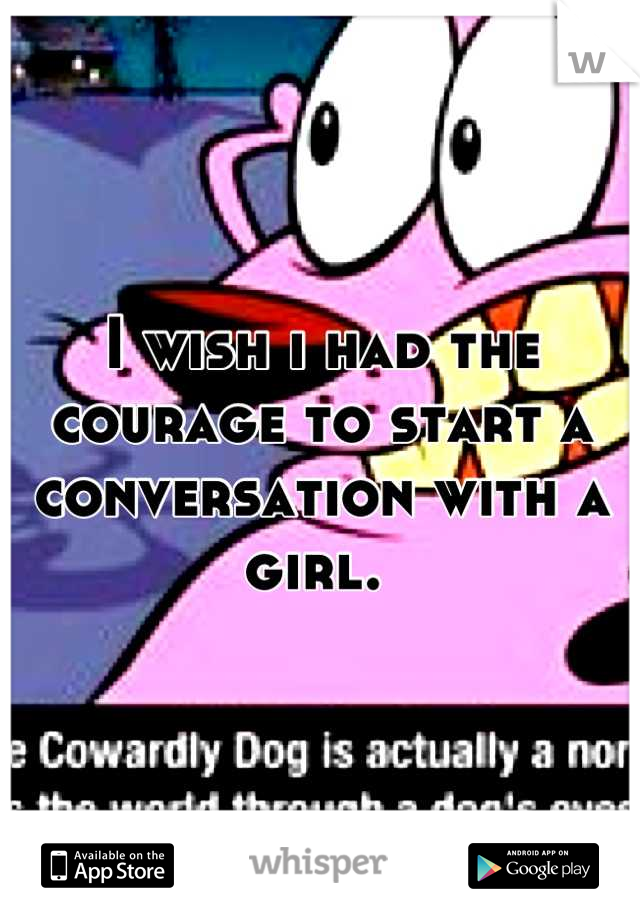 I wish i had the courage to start a conversation with a girl. 