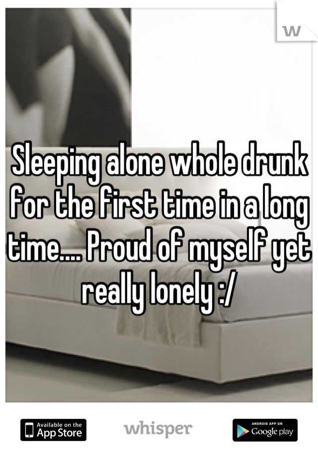 Sleeping alone whole drunk for the first time in a long time.... Proud of myself yet really lonely :/