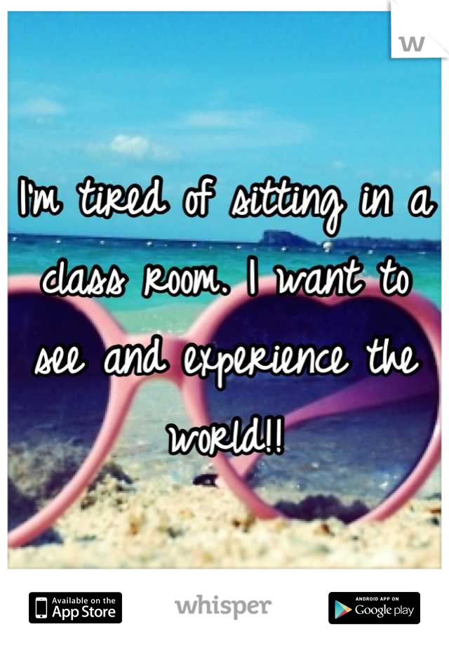 I'm tired of sitting in a class room. I want to see and experience the world!!