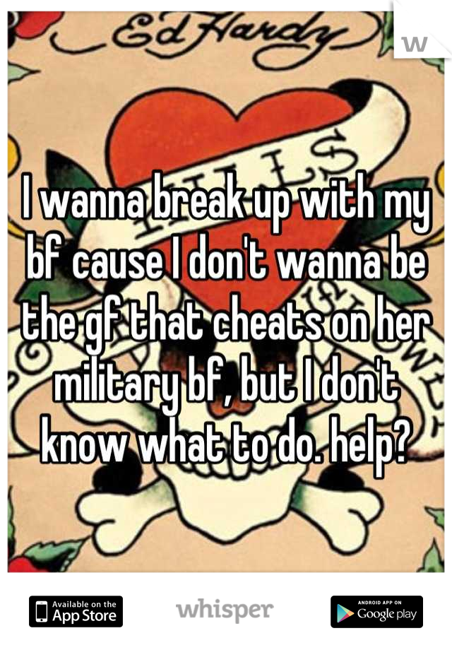 I wanna break up with my bf cause I don't wanna be the gf that cheats on her military bf, but I don't know what to do. help?